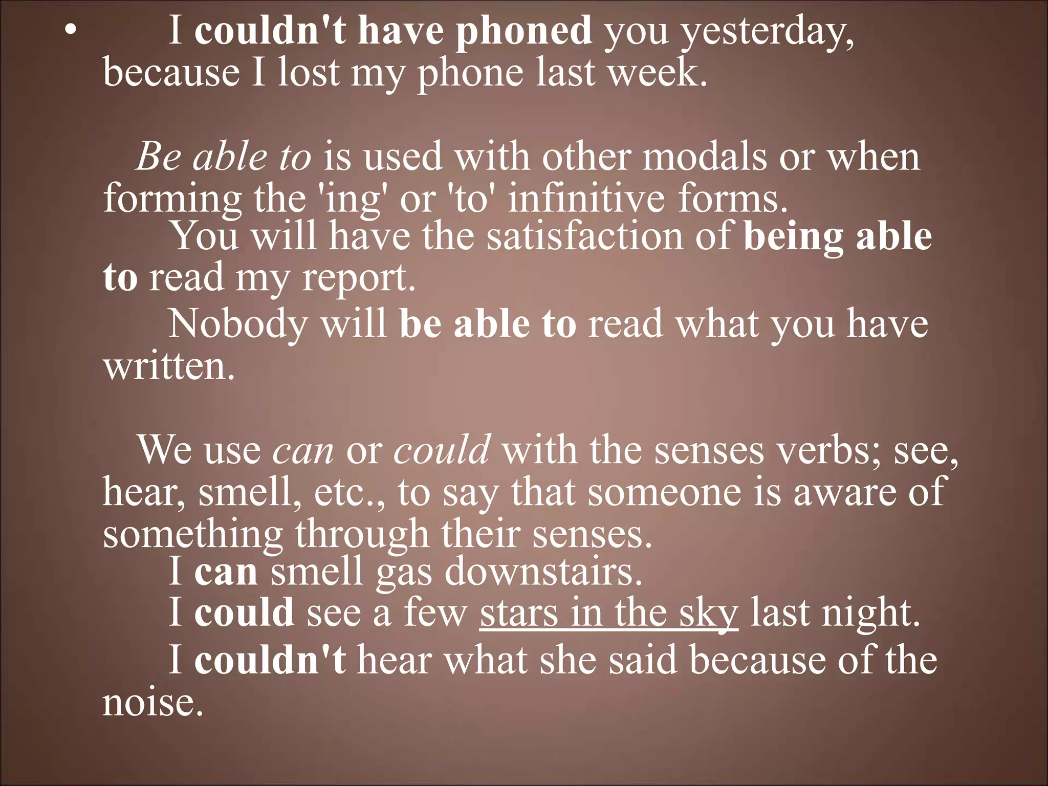 • I couldn't have phoned you yesterday,
because I lost my phone last week.
Be able to is used with other modals or when
forming the 'ing' or 'to' infinitive forms.
You will have the satisfaction of being able
to read my report.
Nobody will be able to read what you have
written.
We use can or could with the senses verbs; see,
hear, smell, etc., to say that someone is aware of
something through their senses.
I can smell gas downstairs.
I could see a few stars in the sky last night.
I couldn't hear what she said because of the
noise.
 