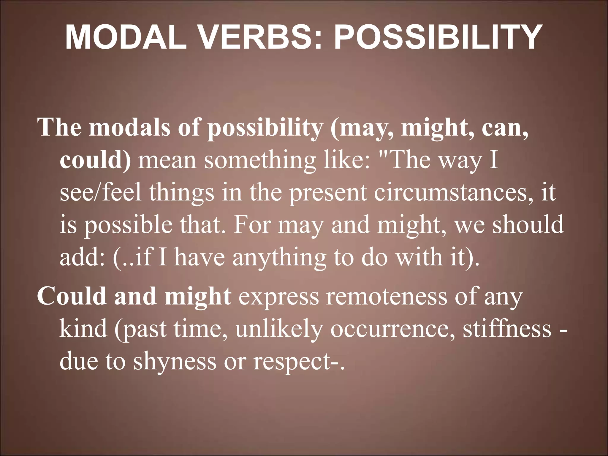MODAL VERBS: POSSIBILITY
The modals of possibility (may, might, can,
could) mean something like: "The way I
see/feel things in the present circumstances, it
is possible that. For may and might, we should
add: (..if I have anything to do with it).
Could and might express remoteness of any
kind (past time, unlikely occurrence, stiffness -
due to shyness or respect-.
 