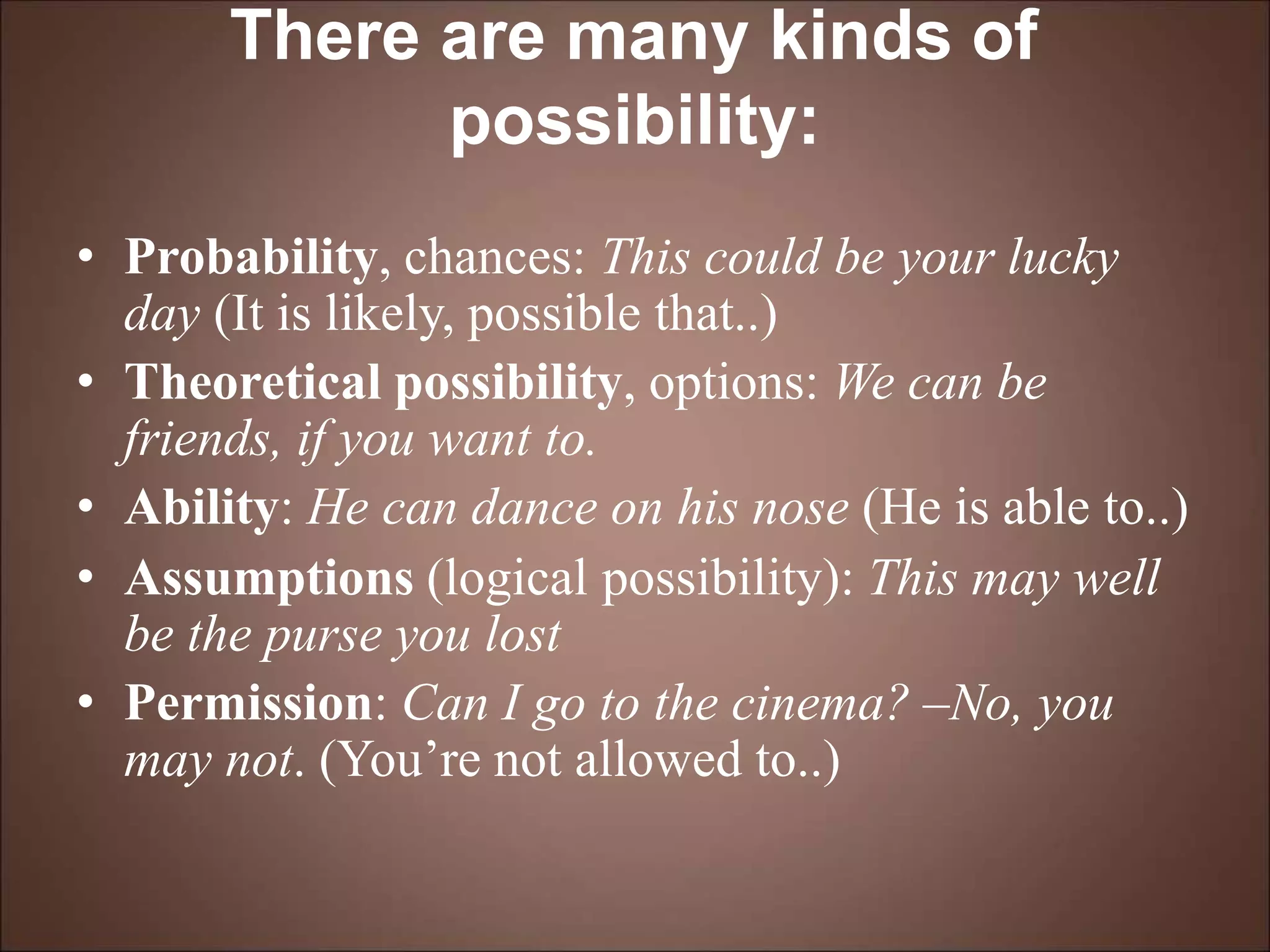 There are many kinds of
possibility:
• Probability, chances: This could be your lucky
day (It is likely, possible that..)
• Theoretical possibility, options: We can be
friends, if you want to.
• Ability: He can dance on his nose (He is able to..)
• Assumptions (logical possibility): This may well
be the purse you lost
• Permission: Can I go to the cinema? –No, you
may not. (You’re not allowed to..)
 