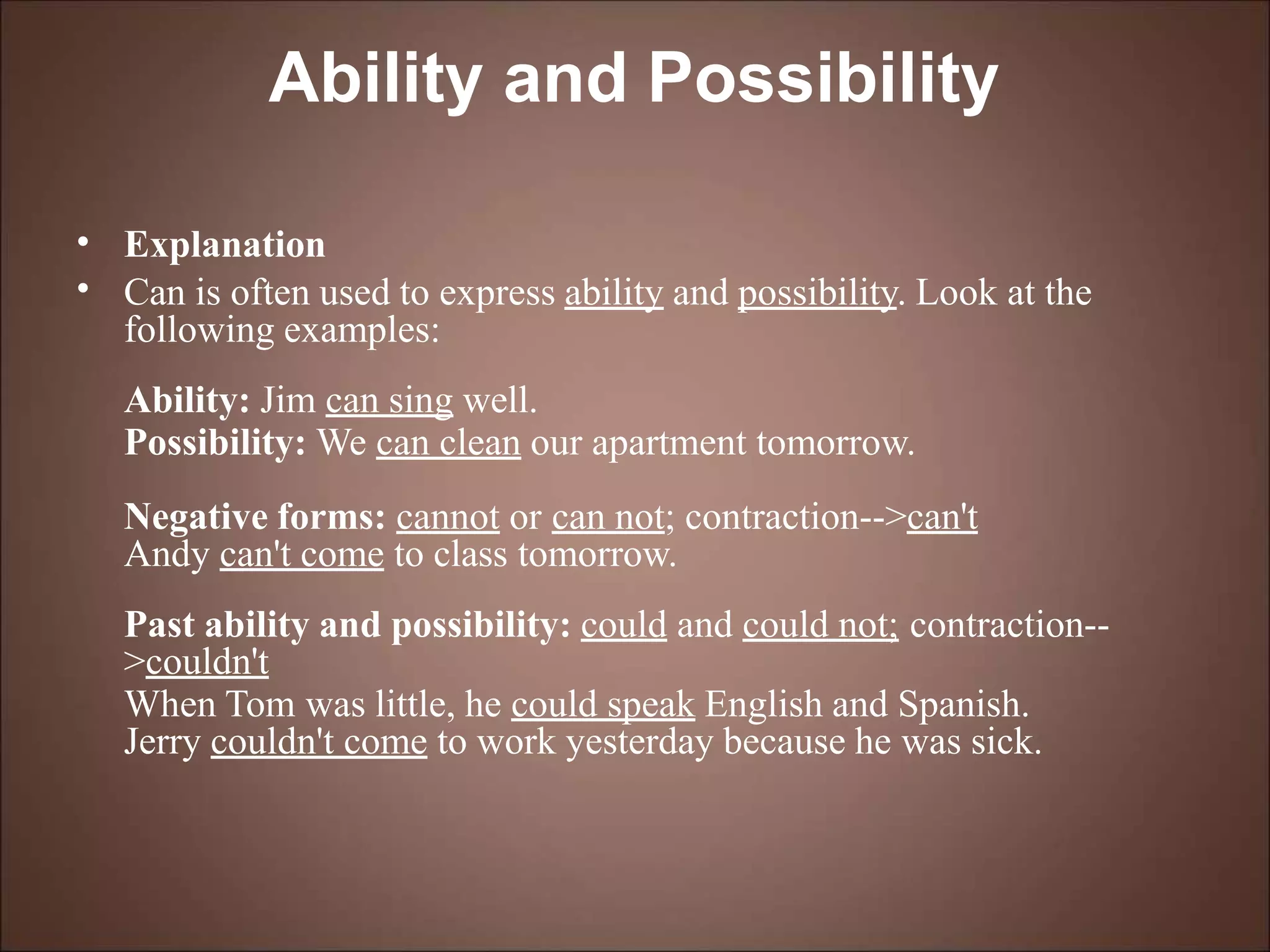 Ability and Possibility
•
•
Explanation
Can is often used to express ability and possibility. Look at the
following examples:
Ability: Jim can sing well.
Possibility: We can clean our apartment tomorrow.
Negative forms: cannot or can not; contraction-->can't
Andy can't come to class tomorrow.
Past ability and possibility: could and could not; contraction--
>couldn't
When Tom was little, he could speak English and Spanish.
Jerry couldn't come to work yesterday because he was sick.
 