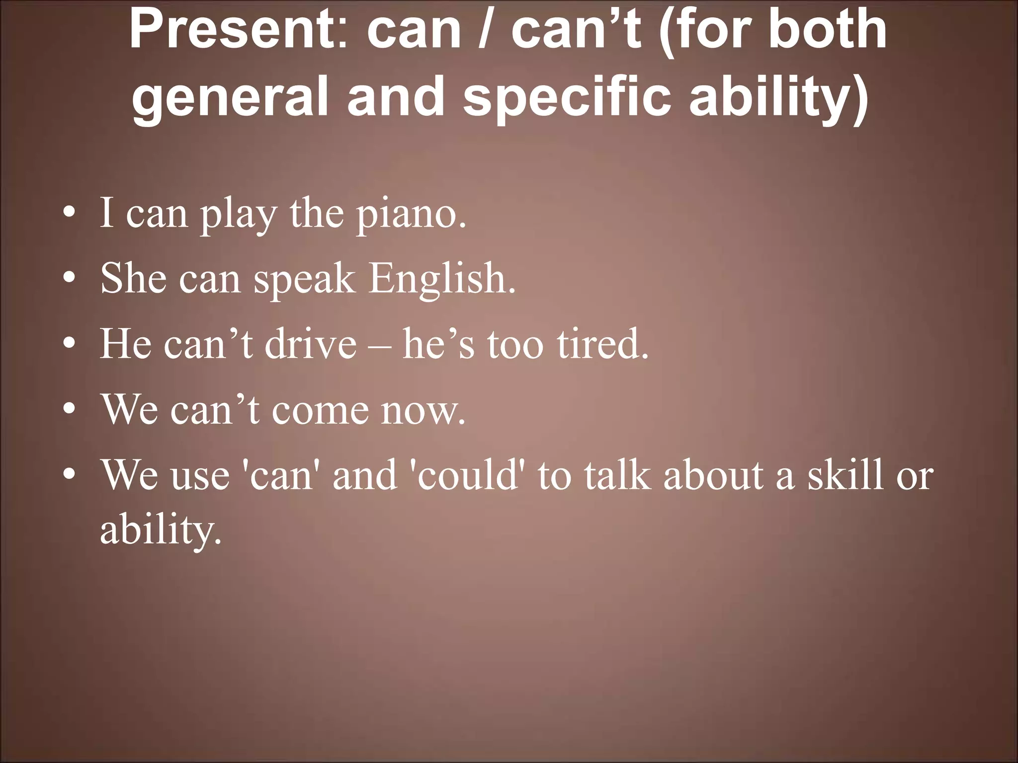 Present: can / can’t (for both
general and specific ability)
• I can play the piano.
• She can speak English.
• He can’t drive – he’s too tired.
• We can’t come now.
• We use 'can' and 'could' to talk about a skill or
ability.
 