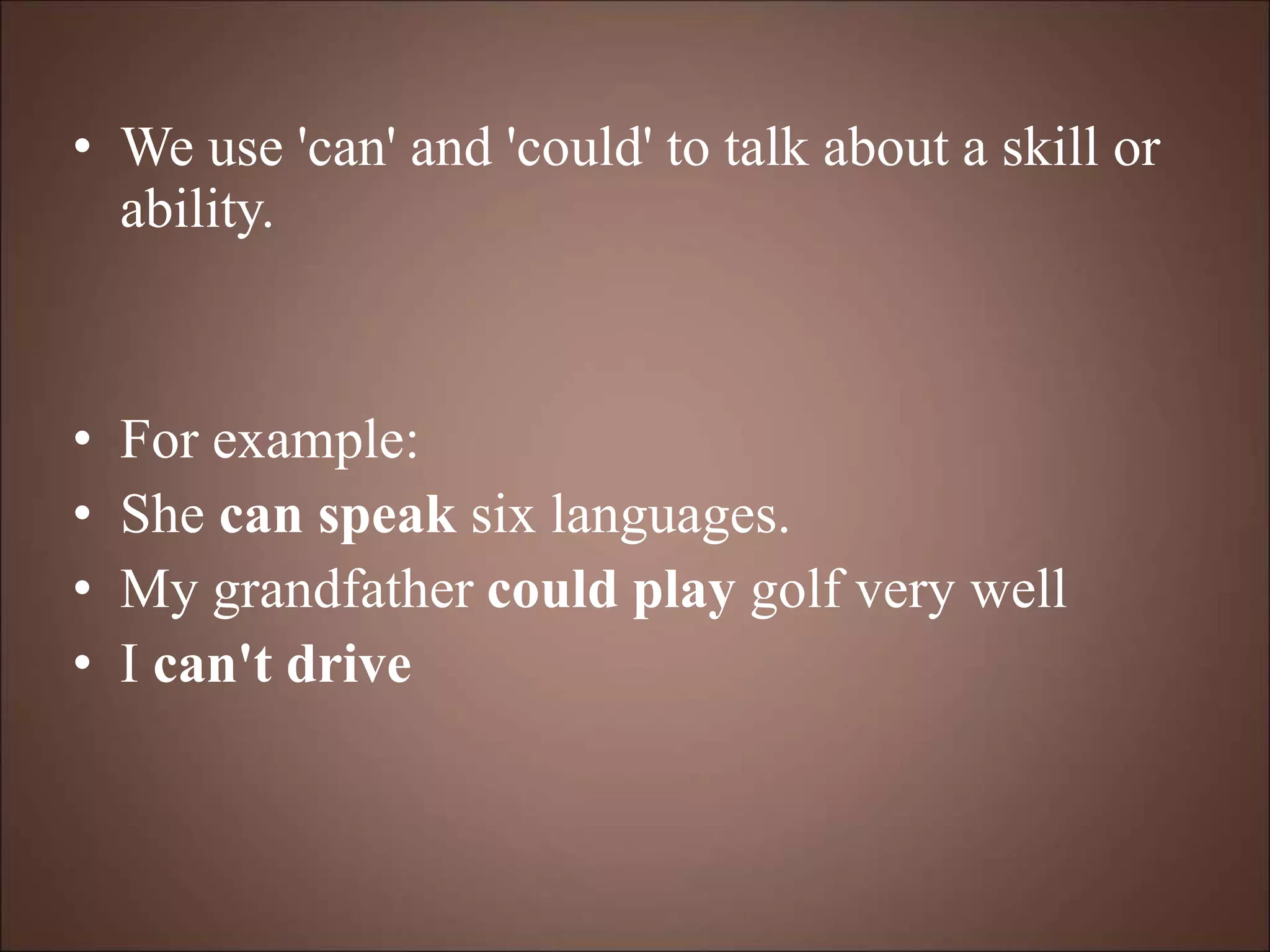• We use 'can' and 'could' to talk about a skill or
ability.
• For example:
• She can speak six languages.
• My grandfather could play golf very well
• I can't drive
 