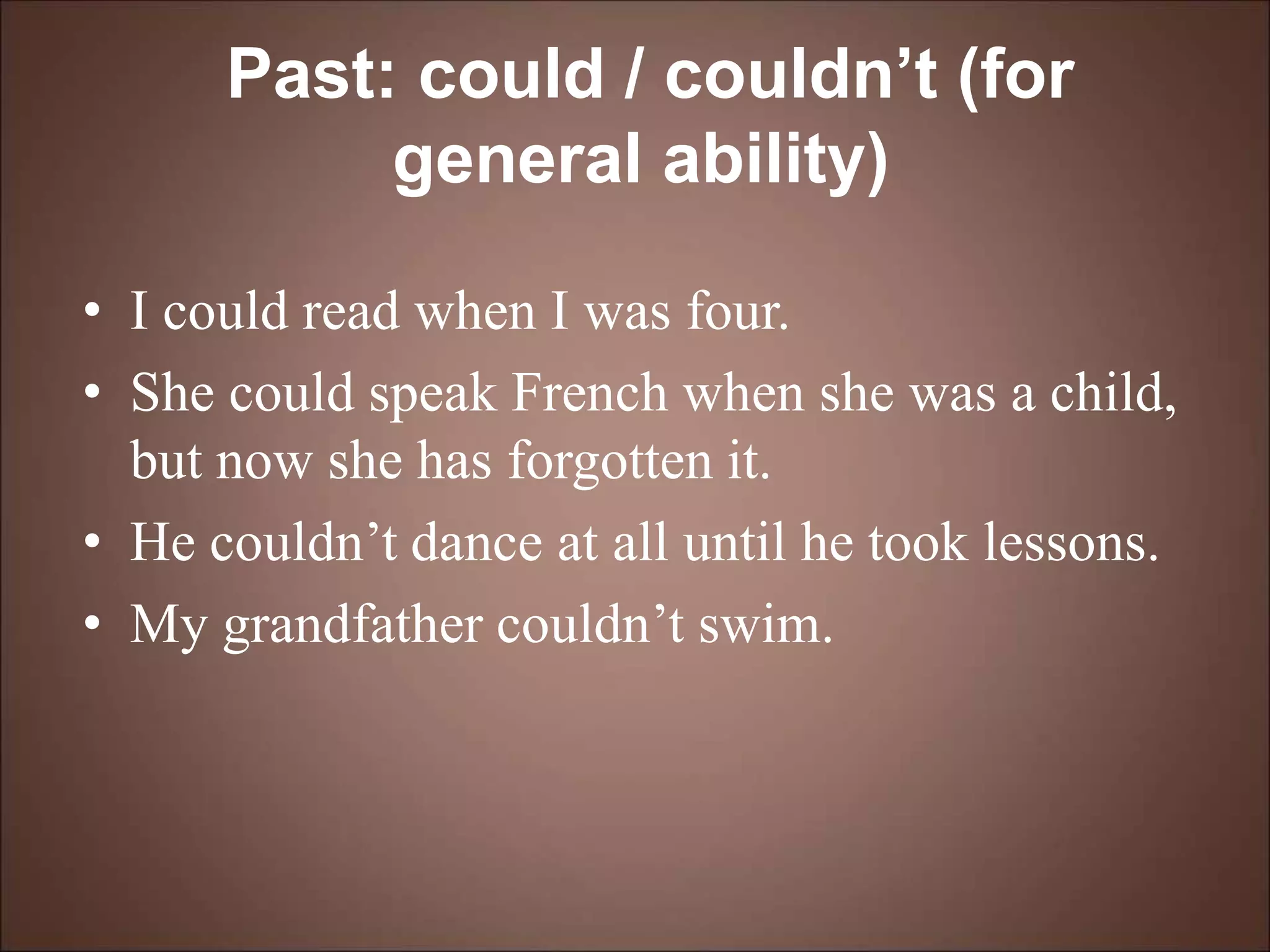 Past: could / couldn’t (for
general ability)
• I could read when I was four.
• She could speak French when she was a child,
but now she has forgotten it.
• He couldn’t dance at all until he took lessons.
• My grandfather couldn’t swim.
 