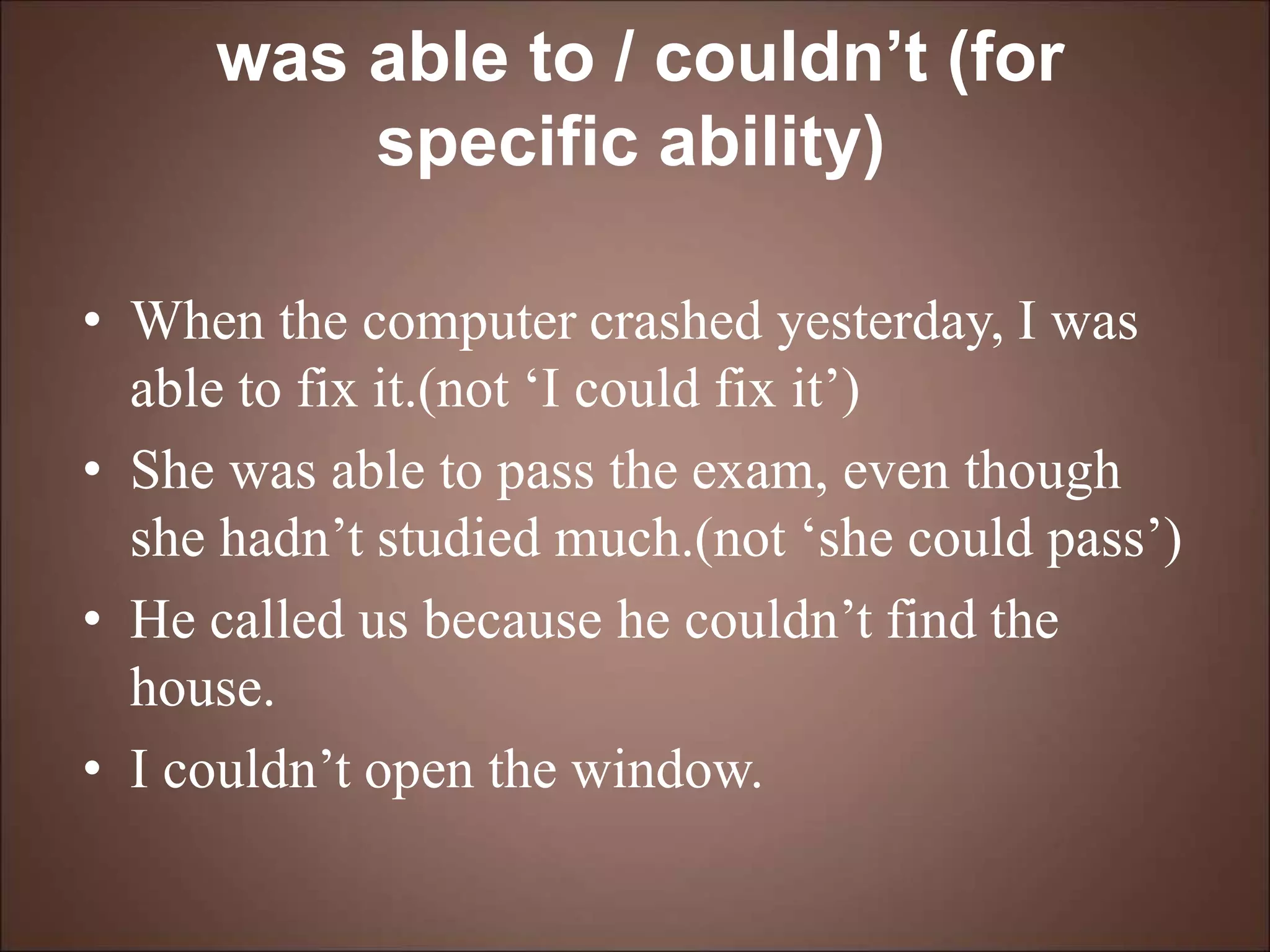 was able to / couldn’t (for
specific ability)
• When the computer crashed yesterday, I was
able to fix it.(not ‘I could fix it’)
• She was able to pass the exam, even though
she hadn’t studied much.(not ‘she could pass’)
• He called us because he couldn’t find the
house.
• I couldn’t open the window.
 