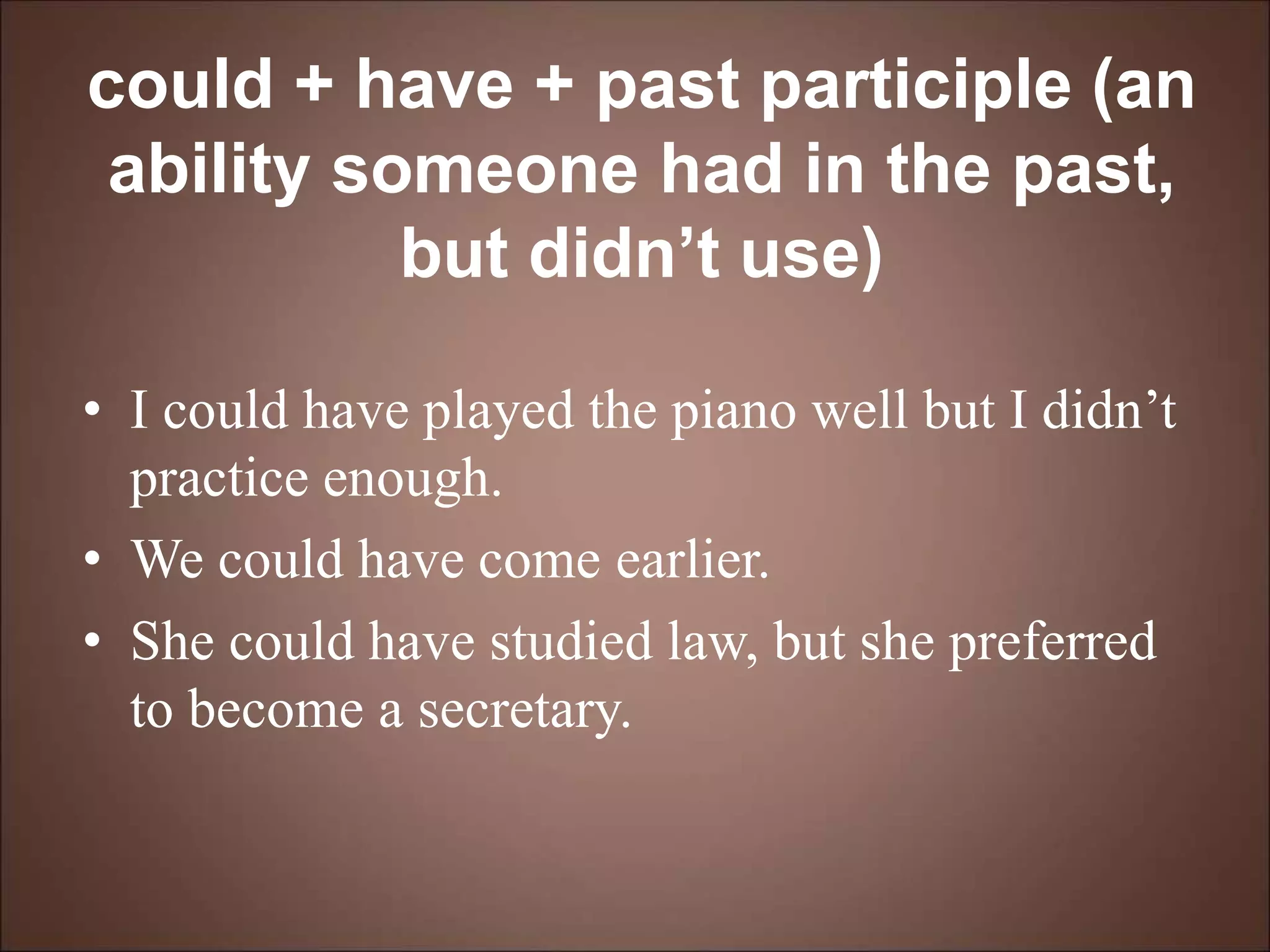 could + have + past participle (an
ability someone had in the past,
but didn’t use)
• I could have played the piano well but I didn’t
practice enough.
• We could have come earlier.
• She could have studied law, but she preferred
to become a secretary.
 