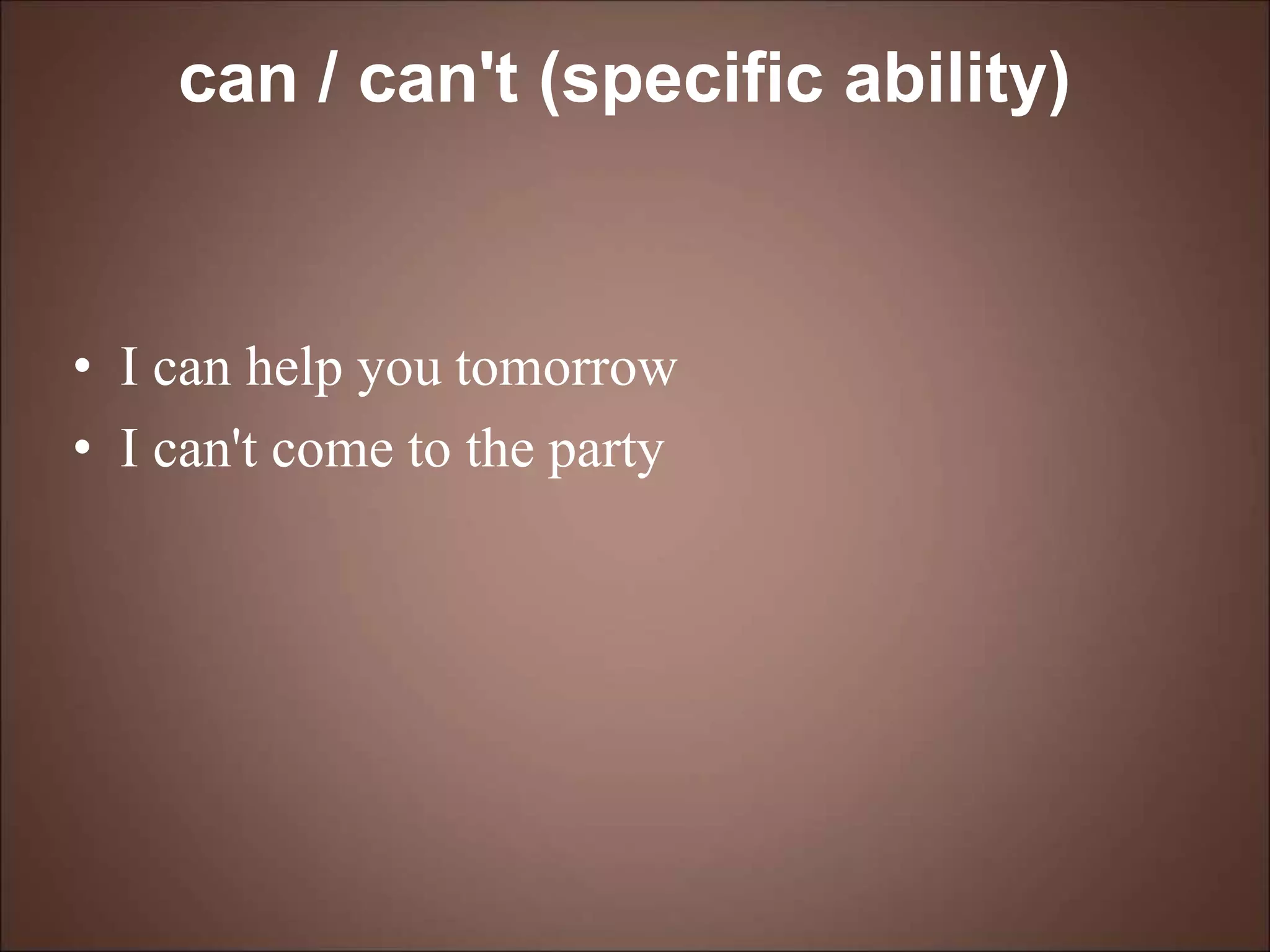 can / can't (specific ability)
• I can help you tomorrow
• I can't come to the party
 