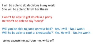 I will be able to do decisions in my work
She will be able to finish her thesis
I won’t be able to get drunk in a party
He won’t be able to say “sorry!”
Will you be able to jump on your bed? Yes, I will – No, I won’t
Will he be able to cook a cheesecake? Yes, He will - No, He won’t
sorry, excuse me, pardon me, write off
 