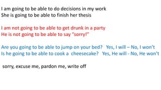 I am going to be able to do decisions in my work
She is going to be able to finish her thesis
I am not going to be able to get drunk in a party
He is not going to be able to say “sorry!”
Are you going to be able to jump on your bed? Yes, I will – No, I won’t
Is he going to be able to cook a cheesecake? Yes, He will - No, He won’t
sorry, excuse me, pardon me, write off
 