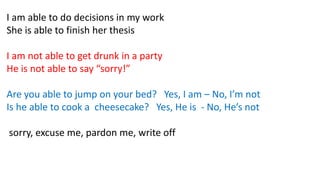I am able to do decisions in my work
She is able to finish her thesis
I am not able to get drunk in a party
He is not able to say “sorry!”
Are you able to jump on your bed? Yes, I am – No, I’m not
Is he able to cook a cheesecake? Yes, He is - No, He’s not
sorry, excuse me, pardon me, write off
 