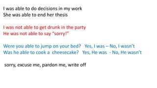 I was able to do decisions in my work
She was able to end her thesis
I was not able to get drunk in the party
He was not able to say “sorry!”
Were you able to jump on your bed? Yes, I was – No, I wasn’t
Was he able to cook a cheesecake? Yes, He was - No, He wasn’t
sorry, excuse me, pardon me, write off
 