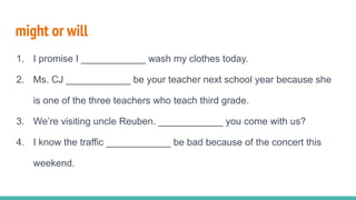 might or will
1. I promise I ____________ wash my clothes today.
2. Ms. CJ ____________ be your teacher next school year because she
is one of the three teachers who teach third grade.
3. We’re visiting uncle Reuben. ____________ you come with us?
4. I know the traffic ____________ be bad because of the concert this
weekend.
 