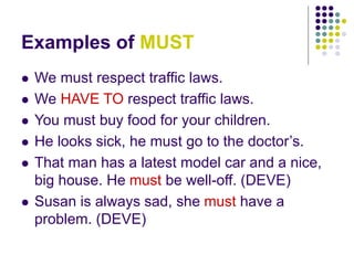 Examples of MUST
 We must respect traffic laws.
 We HAVE TO respect traffic laws.
 You must buy food for your children.
 He looks sick, he must go to the doctor’s.
 That man has a latest model car and a nice,
big house. He must be well-off. (DEVE)
 Susan is always sad, she must have a
problem. (DEVE)
 