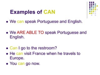 Examples of CAN
 We can speak Portuguese and English.
 We ARE ABLE TO speak Portuguese and
English.
 Can I go to the restroom?
 He can visit France when he travels to
Europe.
 You can go now.
 