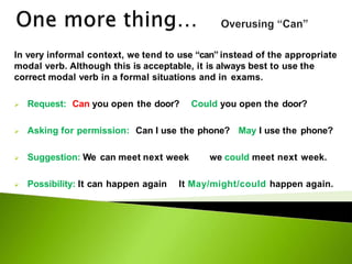 In very informal context, we tend to use “can” instead of the appropriate
modal verb. Although this is acceptable, it is always best to use the
correct modal verb in a formal situations and in exams.
 Request: Can you open the door? Could you open the door?
 Asking for permission: Can I use the phone? May I use the phone?
 Suggestion: We can meet next week we could meet next week.
 Possibility: It can happen again It May/might/could happen again.
 