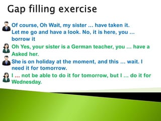 Of course, Oh Wait, my sister … have taken it.
Let me go and have a look. No, it is here, you …
borrow it
Oh Yes, your sister is a German teacher, you … have a
Asked her.
She is on holiday at the moment, and this … wait. I
need it for tomorrow.
I … not be able to do it for tomorrow, but I … do it for
Wednesday.
 