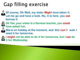 Of course, Oh Wait, my sister Might have taken it.
Let me go and have a look. No, it is here, you can
borrow it
Oh Yes, your sister is a German teacher, you could
have asked her.
She is on holiday at the moment, and this can´t wait. I
need it for tomorrow.
I might not be able to do it for tomorrow, but I can do
it for Wednesday.
 