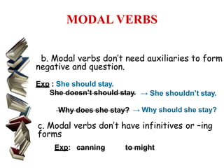 MODAL VERBS
b. Modal verbs don’t need auxiliaries to form
negative and question.
Exp : She should stay.
She doesn’t should stay. → She shouldn’t stay.
Why does she stay? → Why should she stay?
c. Modal verbs don’t have infinitives or –ing
forms
Exp: canning to might
 