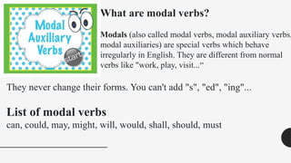 What are modal verbs?
Modals (also called modal verbs, modal auxiliary verbs,
modal auxiliaries) are special verbs which behave
irregularly in English. They are different from normal
verbs like "work, play, visit...“
They never change their forms. You can't add "s", "ed", "ing"...
List of modal verbs
can, could, may, might, will, would, shall, should, must
 