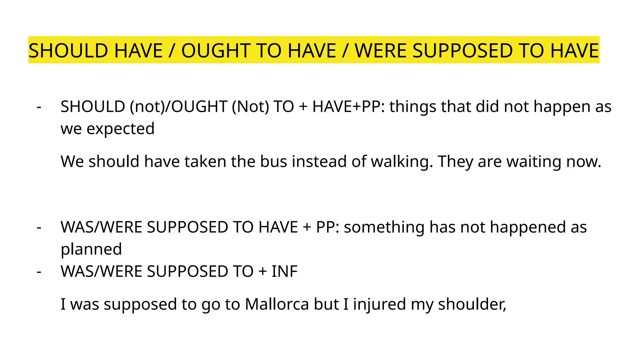 SHOULD HAVE / OUGHT TO HAVE / WERE SUPPOSED TO HAVE
- SHOULD (not)/OUGHT (Not) TO + HAVE+PP: things that did not happen as
we expected
We should have taken the bus instead of walking. They are waiting now.
- WAS/WERE SUPPOSED TO HAVE + PP: something has not happened as
planned
- WAS/WERE SUPPOSED TO + INF
I was supposed to go to Mallorca but I injured my shoulder,
 
