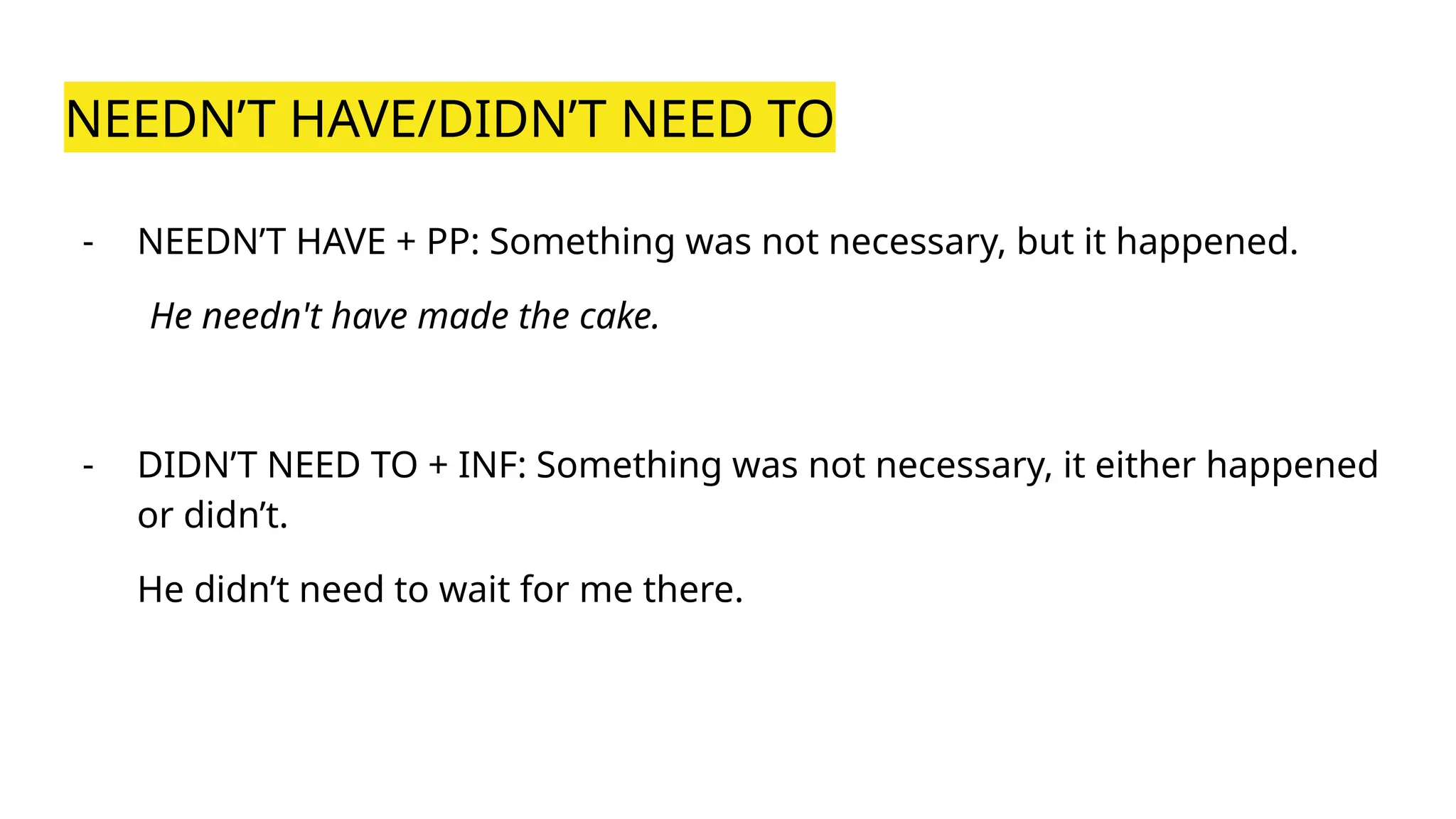 NEEDN’T HAVE/DIDN’T NEED TO
- NEEDN’T HAVE + PP: Something was not necessary, but it happened.
He needn't have made the cake.
- DIDN’T NEED TO + INF: Something was not necessary, it either happened
or didn’t.
He didn’t need to wait for me there.
 