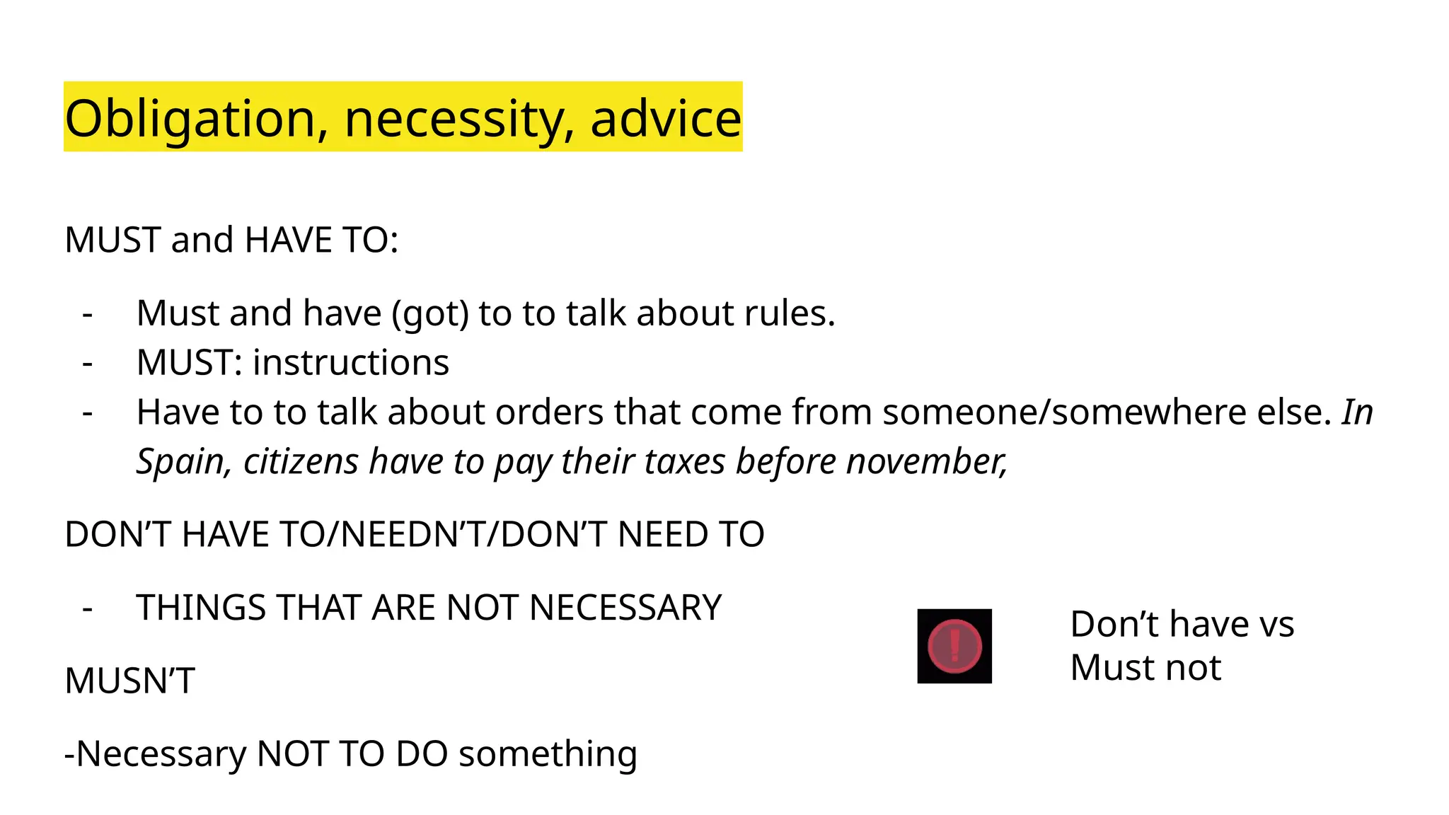 Obligation, necessity, advice
MUST and HAVE TO:
- Must and have (got) to to talk about rules.
- MUST: instructions
- Have to to talk about orders that come from someone/somewhere else. In
Spain, citizens have to pay their taxes before november,
DON’T HAVE TO/NEEDN’T/DON’T NEED TO
- THINGS THAT ARE NOT NECESSARY
MUSN’T
-Necessary NOT TO DO something
Don’t have vs
Must not
 