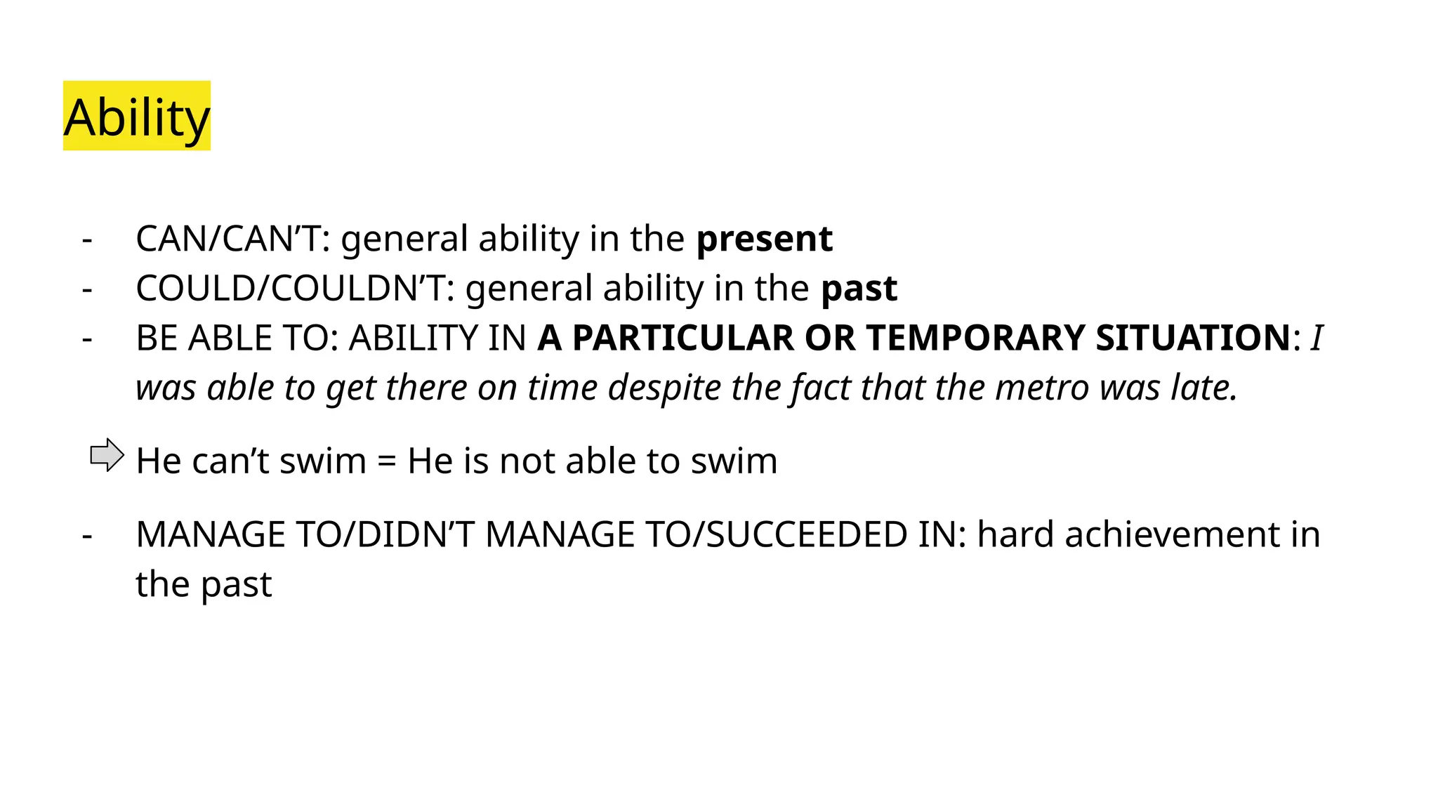 Ability
- CAN/CAN’T: general ability in the present
- COULD/COULDN’T: general ability in the past
- BE ABLE TO: ABILITY IN A PARTICULAR OR TEMPORARY SITUATION: I
was able to get there on time despite the fact that the metro was late.
He can’t swim = He is not able to swim
- MANAGE TO/DIDN’T MANAGE TO/SUCCEEDED IN: hard achievement in
the past
 