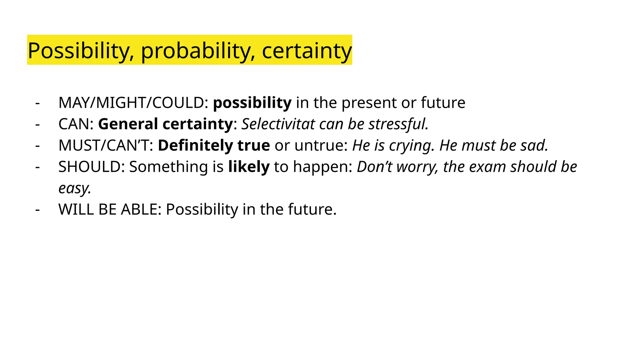 Possibility, probability, certainty
- MAY/MIGHT/COULD: possibility in the present or future
- CAN: General certainty: Selectivitat can be stressful.
- MUST/CAN’T: Definitely true or untrue: He is crying. He must be sad.
- SHOULD: Something is likely to happen: Don’t worry, the exam should be
easy.
- WILL BE ABLE: Possibility in the future.
 