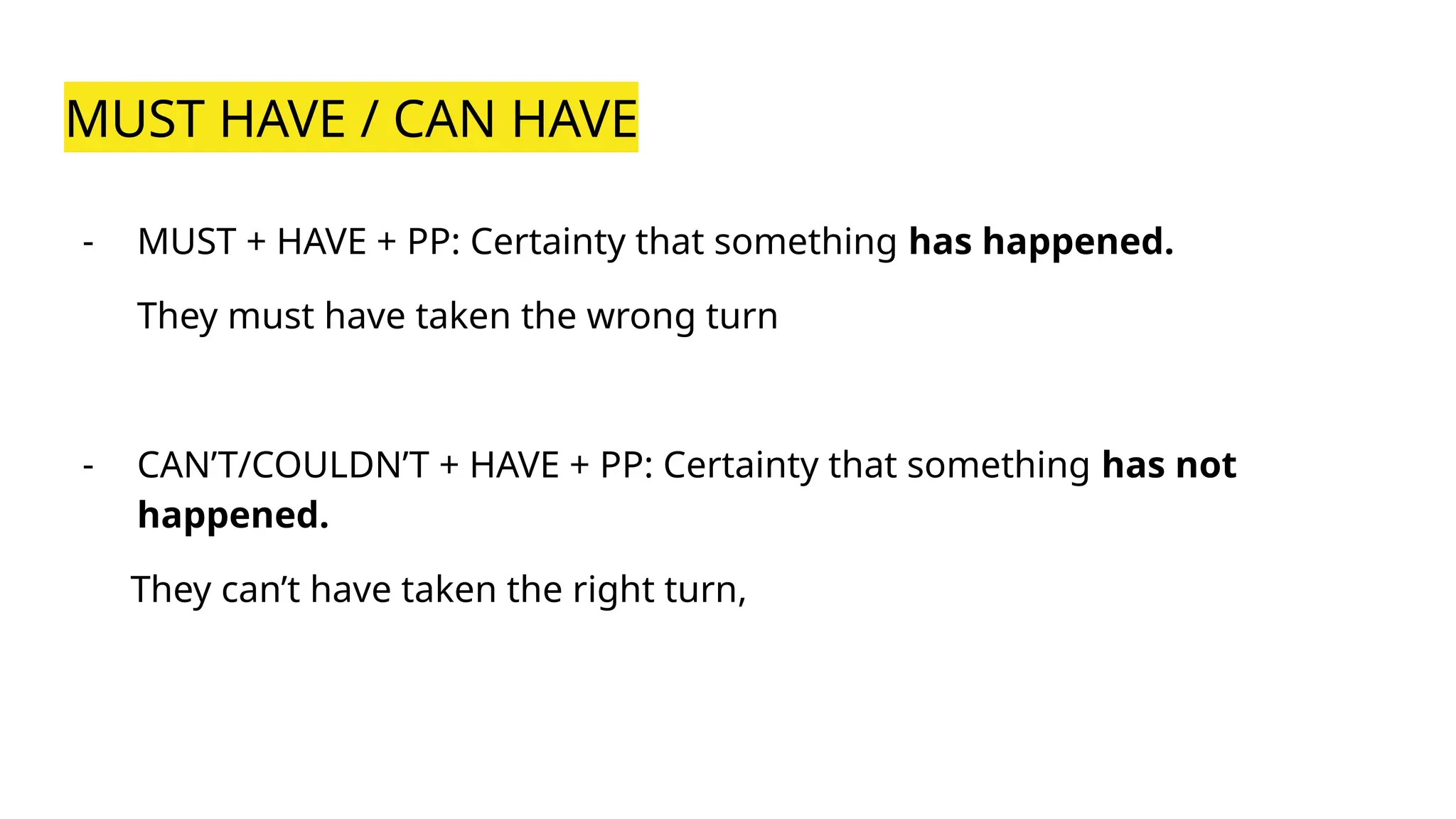 MUST HAVE / CAN HAVE
- MUST + HAVE + PP: Certainty that something has happened.
They must have taken the wrong turn
- CAN’T/COULDN’T + HAVE + PP: Certainty that something has not
happened.
They can’t have taken the right turn,
 