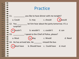 Practice
11. __________ you like to have dinner with me tonight?
a. Could b. may c. should d. would
12. You _________ let him hear about the party tomorrow. It’s a
surprise!
a. mustn’t b. wouldn’t c. couldn’t d. can
13. __________ I speak to the Chief of Police, please?
a. Must b. May c. Would d. Need
14. He has arrived late. He _______ missed the bus
a. Must have b. Should have c. Could have d. must
 