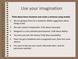 Use your imagination
Think about these situations and create a sentence using modals.
1. We are going to Paris for a weekend. (Make suggestions about
things to do)
2. We start school in September. (Talk about necessity)
3. Margaret is a very talented sportswoman. (Talk about ability)
4. You have just won the lottery! (Talk about possibility)
5. Peter has got a headache and a congested nose. (Give him some
advice)
6. You want to borrow your uncle’s Mercedes Benz. (Ask for
permission politely)
 