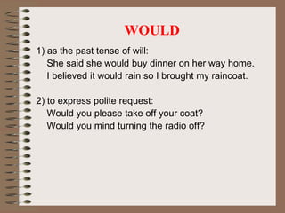 WOULD
1) as the past tense of will:
She said she would buy dinner on her way home.
I believed it would rain so I brought my raincoat.
2) to express polite request:
Would you please take off your coat?
Would you mind turning the radio off?
 