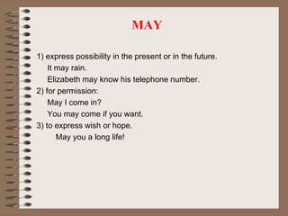 MAY
1) express possibility in the present or in the future.
It may rain.
Elizabeth may know his telephone number.
2) for permission:
May I come in?
You may come if you want.
3) to express wish or hope.
May you a long life!
 