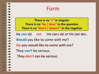 Form
He can ski not He cans ski or He can skis.
Would you like to come with me?
Do you would like to come with me?
They can’t be serious.
They don’t can be serious.
There is no “s” in singular
There is no “do / does” in the question
There is no “don’t / doesn’t” in the negative
 