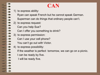 CAN
1) to express ability:
Ryan can speak French but he cannot speak German.
Superman can do things that ordinary people can’t.
2) to express request:
Can you help Sue?
Can I offer you something to drink?
3) to express permission:
Can I use your cell phone?
You can’t go out with Victor.
4) to express possibility:
If the weather is perfect tomorrow, we can go on a picnic.
I can be ready by five.
I will be ready five.
 