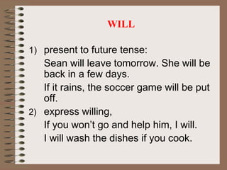 WILL
1) present to future tense:
Sean will leave tomorrow. She will be
back in a few days.
If it rains, the soccer game will be put
off.
2) express willing,
If you won’t go and help him, I will.
I will wash the dishes if you cook.
 