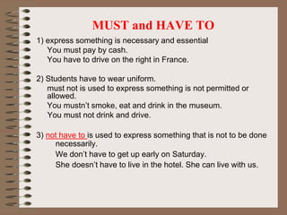 MUST and HAVE TO
1) express something is necessary and essential
You must pay by cash.
You have to drive on the right in France.
2) Students have to wear uniform.
must not is used to express something is not permitted or
allowed.
You mustn’t smoke, eat and drink in the museum.
You must not drink and drive.
3) not have to is used to express something that is not to be done
necessarily.
We don’t have to get up early on Saturday.
She doesn’t have to live in the hotel. She can live with us.
 
