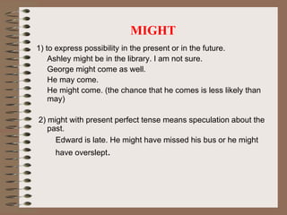 MIGHT
1) to express possibility in the present or in the future.
Ashley might be in the library. I am not sure.
George might come as well.
He may come.
He might come. (the chance that he comes is less likely than
may)
2) might with present perfect tense means speculation about the
past.
Edward is late. He might have missed his bus or he might
have overslept.
 