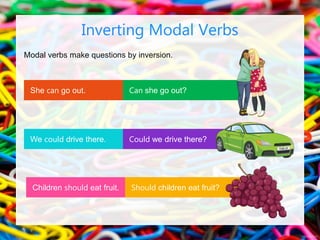 Modal verbs make questions by inversion.
Inverting Modal Verbs
Can she go out?
Could we drive there?
She can go out.
Should children eat fruit?
Children should eat fruit.
We could drive there.
 