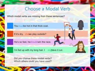 Which modal verbs are missing from these sentences?
Choose a Modal Verb
You be hot in that thick coat.
If it’s dry, we play outside?
He’s so fast, he win the race.
I’m fed up with my long hair. I have it cut.
Did you choose these modal verbs?
Which others could you have used?
must
shall
should
might
 