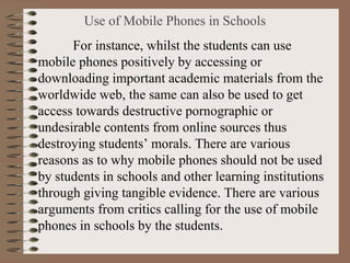 Use of Mobile Phones in Schools
For instance, whilst the students can use
mobile phones positively by accessing or
downloading important academic materials from the
worldwide web, the same can also be used to get
access towards destructive pornographic or
undesirable contents from online sources thus
destroying students’ morals. There are various
reasons as to why mobile phones should not be used
by students in schools and other learning institutions
through giving tangible evidence. There are various
arguments from critics calling for the use of mobile
phones in schools by the students.
 