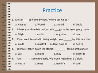 Practice
1. My son ___ be home by now. Where can he be?
a. Have to b. Would c. Should d. Could
2. I think your thumb is broken. You ___ go to the emergency room.
a. Might b. could c. ought to d. can
3. If you are interested in losing weight, you ______ try this new diet.
a. Could b. mustn’t c. don’t have to d. had to
4. Johnnie’s fallen down the stairs! I ________ call an ambulance!
a. Will b. might c. may d. ought to
5. You _______ come too early. We won’t leave until 9 o’clock.
a. Has to b. must c. needn’t d. can’t
 