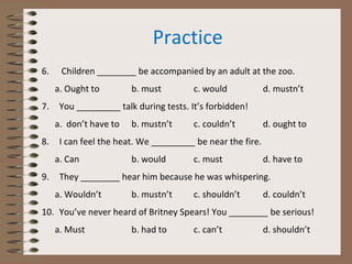 Practice
6. Children ________ be accompanied by an adult at the zoo.
a. Ought to b. must c. would d. mustn’t
7. You _________ talk during tests. It’s forbidden!
a. don’t have to b. mustn’t c. couldn’t d. ought to
8. I can feel the heat. We _________ be near the fire.
a. Can b. would c. must d. have to
9. They ________ hear him because he was whispering.
a. Wouldn’t b. mustn’t c. shouldn’t d. couldn’t
10. You’ve never heard of Britney Spears! You ________ be serious!
a. Must b. had to c. can’t d. shouldn’t
 