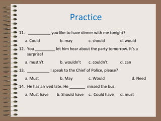 Practice
11. __________ you like to have dinner with me tonight?
a. Could b. may c. should d. would
12. You _________ let him hear about the party tomorrow. It’s a
surprise!
a. mustn’t b. wouldn’t c. couldn’t d. can
13. __________ I speak to the Chief of Police, please?
a. Must b. May c. Would d. Need
14. He has arrived late. He _______ missed the bus
a. Must have b. Should have c. Could have d. must
 