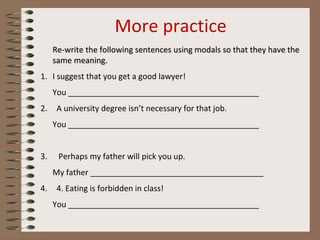 More practice
Re-write the following sentences using modals so that they have the
same meaning.
1. I suggest that you get a good lawyer!
You ___________________________________________
2. A university degree isn’t necessary for that job.
You ___________________________________________
3. Perhaps my father will pick you up.
My father _______________________________________
4. 4. Eating is forbidden in class!
You ___________________________________________
 