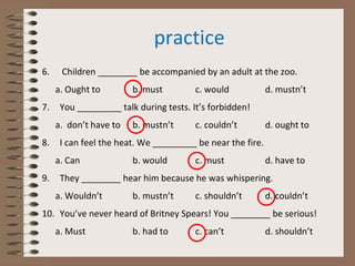 practice
6. Children ________ be accompanied by an adult at the zoo.
a. Ought to b. must c. would d. mustn’t
7. You _________ talk during tests. It’s forbidden!
a. don’t have to b. mustn’t c. couldn’t d. ought to
8. I can feel the heat. We _________ be near the fire.
a. Can b. would c. must d. have to
9. They ________ hear him because he was whispering.
a. Wouldn’t b. mustn’t c. shouldn’t d. couldn’t
10. You’ve never heard of Britney Spears! You ________ be serious!
a. Must b. had to c. can’t d. shouldn’t
 