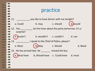 practice
11. __________ you like to have dinner with me tonight?
a. Could b. may c. should d. would
12. You _________ let him hear about the party tomorrow. It’s a
surprise!
a. mustn’t b. wouldn’t c. couldn’t d. can
13. __________ I speak to the Chief of Police, please?
a. Must b. May c. Would d. Need
14. He has arrived late. He _______ missed the bus
a. Must have b. Should have c. Could have d. must
 