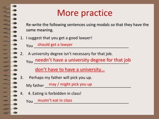 More practice
Re-write the following sentences using modals so that they have the
same meaning.
1. I suggest that you get a good lawyer!
You ___________________________________________
2. A university degree isn’t necessary for that job.
You ___________________________________________
3. Perhaps my father will pick you up.
My father _______________________________________
4. 4. Eating is forbidden in class!
You ___________________________________________
should get a lawyer
needn’t have a university degree for that job
don’t have to have a university…
may / might pick you up
mustn’t eat in class
 