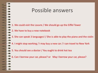 Possible answers
1. We could visit the Louvre / We should go up the Eiffel Tower
2. We have to buy a new notebook
3. She can speak 3 languages! / She is able to play the piano and the violin
4. I might stop working / I may buy a new car / I can travel to New York
5. You should see a doctor / You ought to drink hot tea
6. Can I borrow your car, please? or May I borrow your car, please?
 