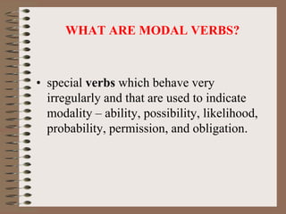 WHAT ARE MODAL VERBS?
• special verbs which behave very
irregularly and that are used to indicate
modality – ability, possibility, likelihood,
probability, permission, and obligation.
 