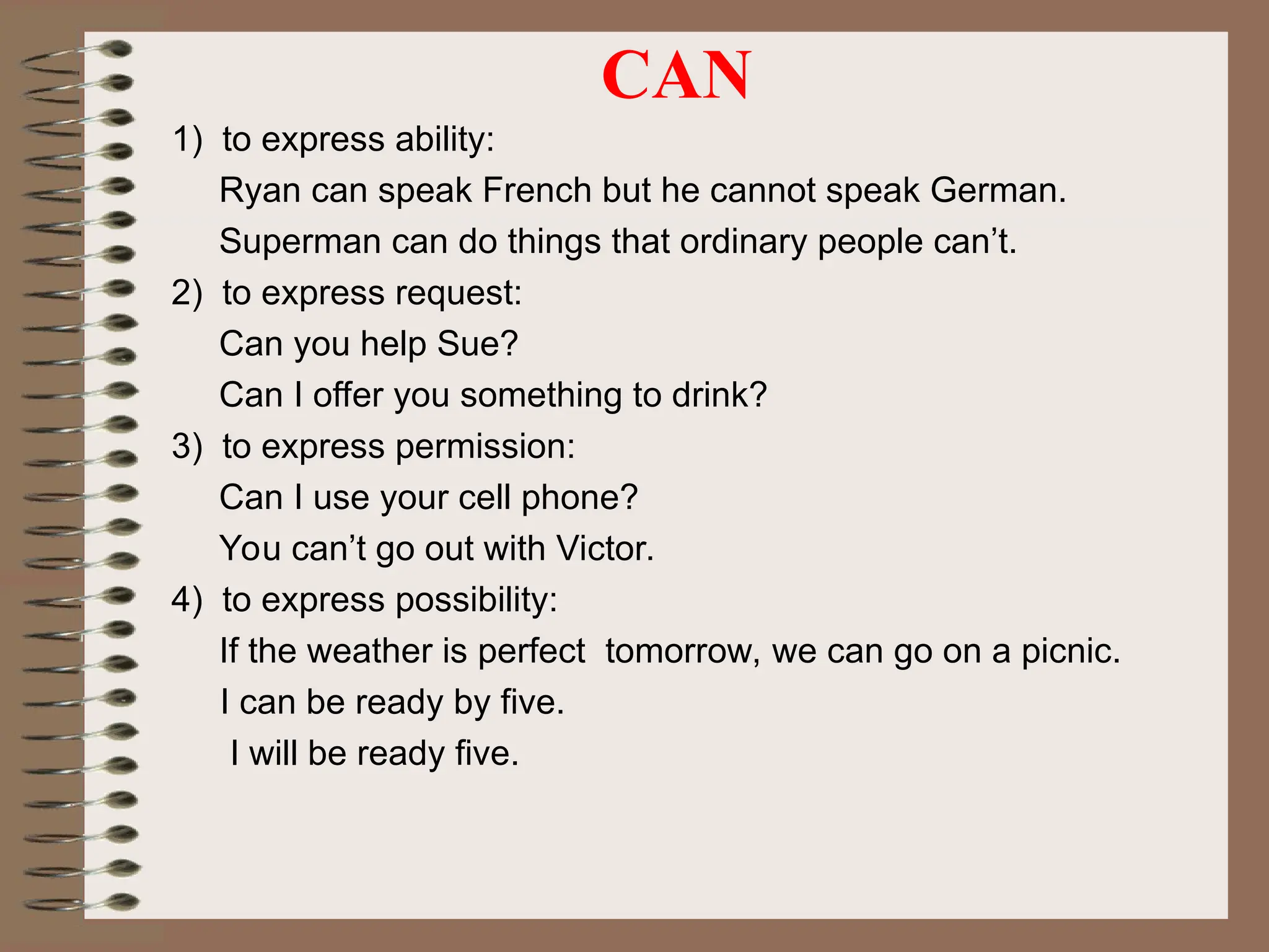 CAN
1) to express ability:
Ryan can speak French but he cannot speak German.
Superman can do things that ordinary people can’t.
2) to express request:
Can you help Sue?
Can I offer you something to drink?
3) to express permission:
Can I use your cell phone?
You can’t go out with Victor.
4) to express possibility:
If the weather is perfect tomorrow, we can go on a picnic.
I can be ready by five.
I will be ready five.
 